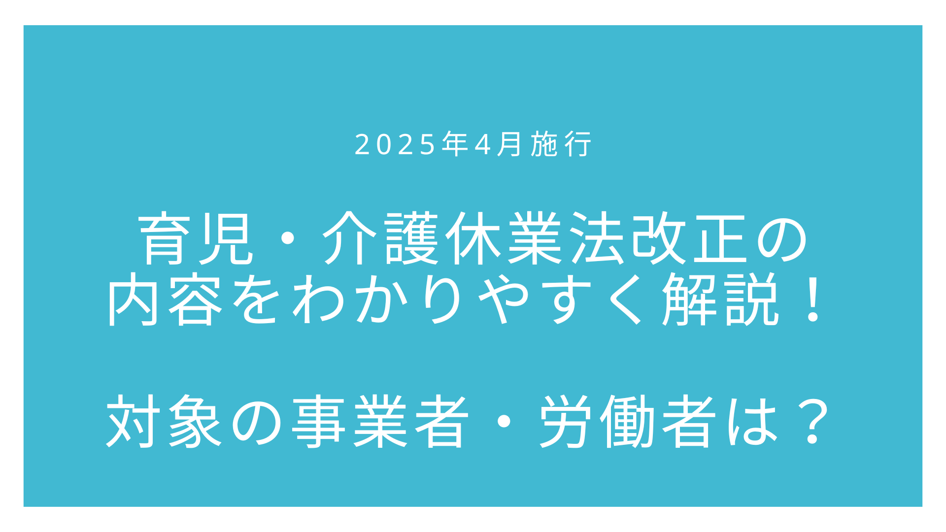 【2025年4月施行】育児・介護休業法改正の内容をわかりやすく解説！対象の事業者・労働者は？