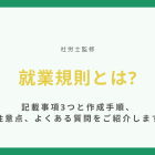 就業規則とは【社労士監修】記載事項3つと作成手順、注意点、よくある質問をご紹介します